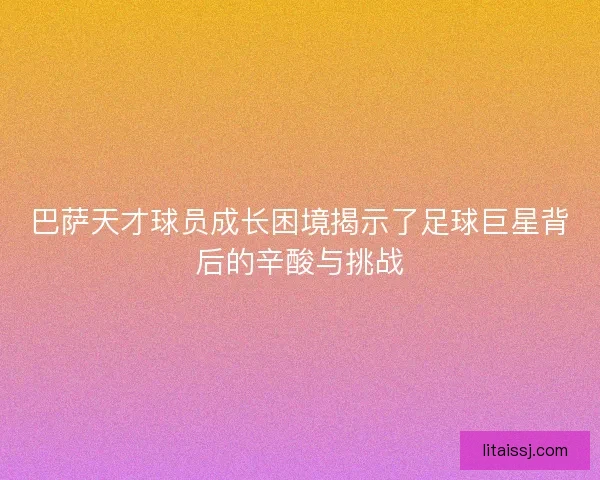 巴萨天才球员成长困境揭示了足球巨星背后的辛酸与挑战 巴萨天才球员成长困境揭示了足球巨星背后的辛酸与挑战
