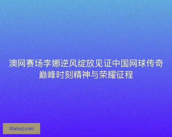 澳网赛场李娜逆风绽放见证中国网球传奇巅峰时刻精神与荣耀征程