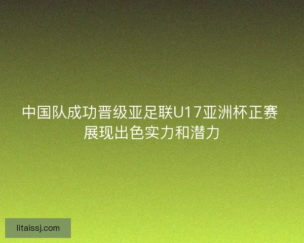 中国队成功晋级亚足联U17亚洲杯正赛 展现出色实力和潜力 中国队成功晋级亚足联U17亚洲杯正赛 展现出色实力和潜力