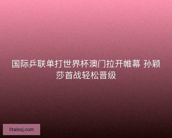 国际乒联单打世界杯澳门拉开帷幕 孙颖莎首战轻松晋级