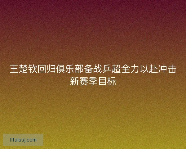 王楚钦回归俱乐部备战乒超全力以赴冲击新赛季目标 王楚钦回归俱乐部备战乒超全力以赴冲击新赛季目标