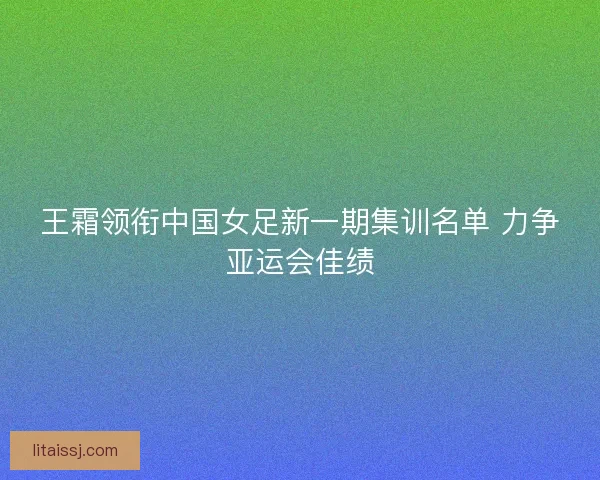 王霜领衔中国女足新一期集训名单 力争亚运会佳绩