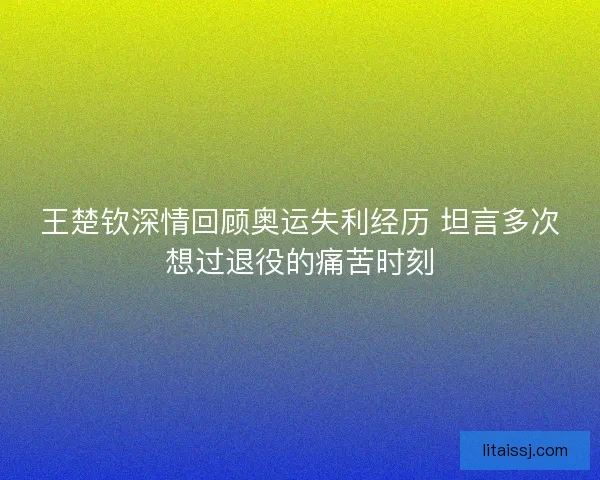 王楚钦深情回顾奥运失利经历 坦言多次想过退役的痛苦时刻 王楚钦深情回顾奥运失利经历 坦言多次想过退役的痛苦时刻