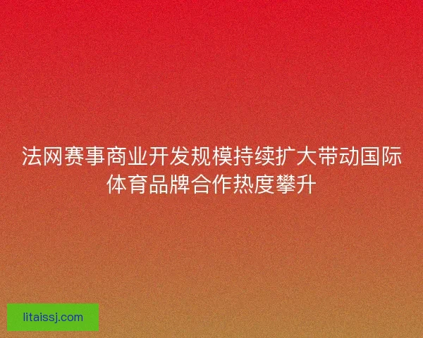 法网赛事商业开发规模持续扩大带动国际体育品牌合作热度攀升 法网赛事商业开发规模持续扩大带动国际体育品牌合作热度攀升