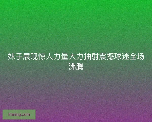 妹子展现惊人力量大力抽射震撼球迷全场沸腾