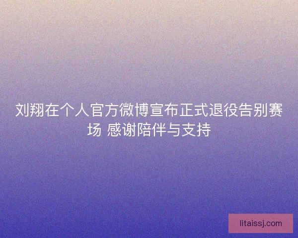刘翔在个人官方微博宣布正式退役告别赛场 感谢陪伴与支持